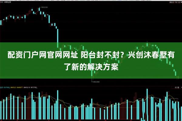 配资门户网官网网址 阳台封不封？兴创沐春墅有了新的解决方案