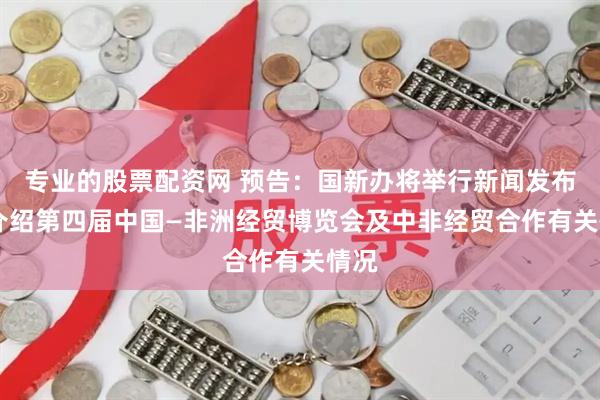 专业的股票配资网 预告：国新办将举行新闻发布会 介绍第四届中国—非洲经贸博览会及中非经贸合作有关情况