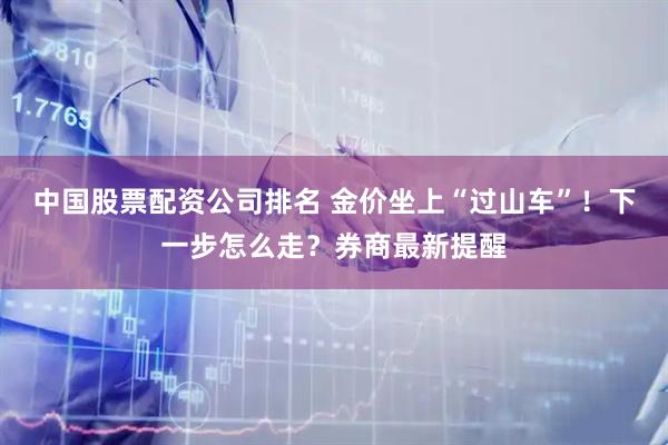 中国股票配资公司排名 金价坐上“过山车”！下一步怎么走？券商最新提醒