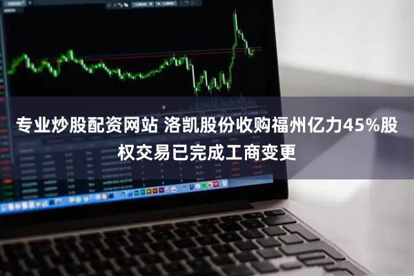 专业炒股配资网站 洛凯股份收购福州亿力45%股权交易已完成工商变更