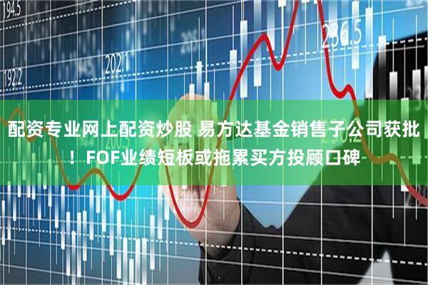 配资专业网上配资炒股 易方达基金销售子公司获批！FOF业绩短板或拖累买方投顾口碑