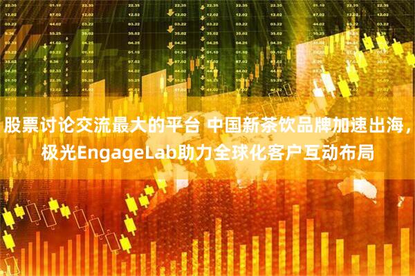 股票讨论交流最大的平台 中国新茶饮品牌加速出海，极光EngageLab助力全球化客户互动布局