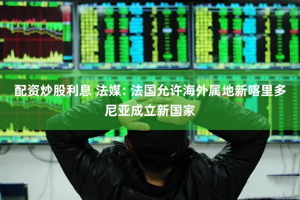 配资炒股利息 法媒: 法国允许海外属地新喀里多尼亚成立新国家