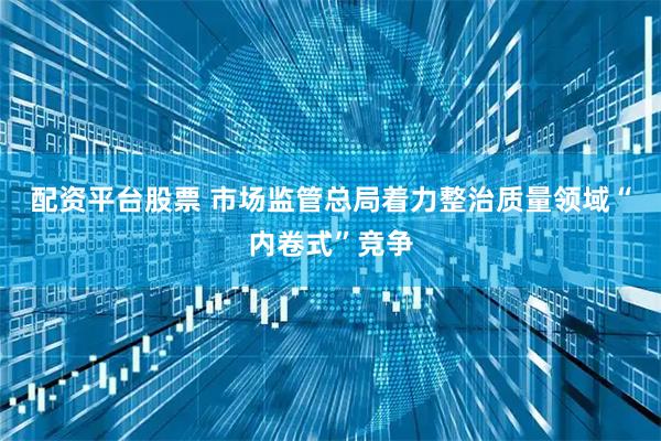 配资平台股票 市场监管总局着力整治质量领域“内卷式”竞争