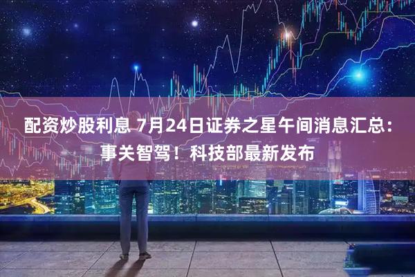 配资炒股利息 7月24日证券之星午间消息汇总：事关智驾！科技部最新发布