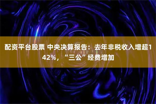 配资平台股票 中央决算报告：去年非税收入增超142%，“三公”经费增加