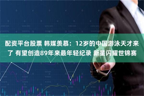配资平台股票 韩媒羡慕：12岁的中国游泳天才来了 有望创造89年来最年轻纪录 新星闪耀世锦赛