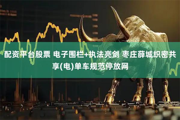 配资平台股票 电子围栏+执法亮剑 枣庄薛城织密共享(电)单车规范停放网