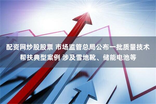 配资网炒股股票 市场监管总局公布一批质量技术帮扶典型案例 涉及雪地靴、储能电池等
