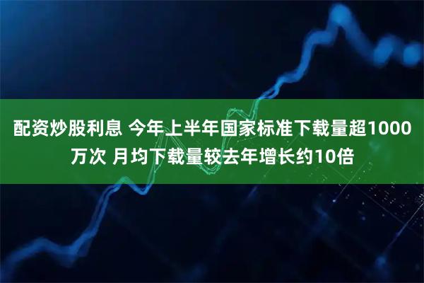 配资炒股利息 今年上半年国家标准下载量超1000万次 月均下载量较去年增长约10倍