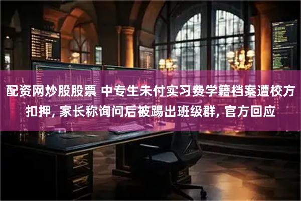 配资网炒股股票 中专生未付实习费学籍档案遭校方扣押, 家长称询问后被踢出班级群, 官方回应
