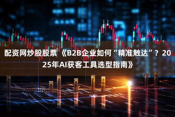 配资网炒股股票 《B2B企业如何“精准触达”?2025年AI获客工具选型指南》