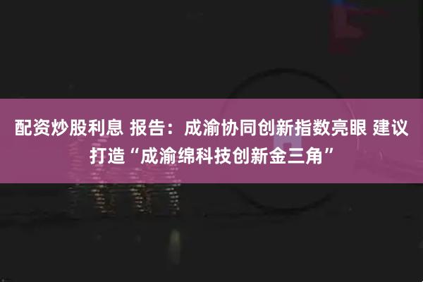 配资炒股利息 报告:成渝协同创新指数亮眼 建议打造“成渝绵科技创新金三角”