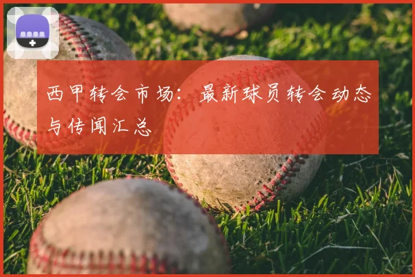 西甲转会市场：最新球员转会动态与传闻汇总