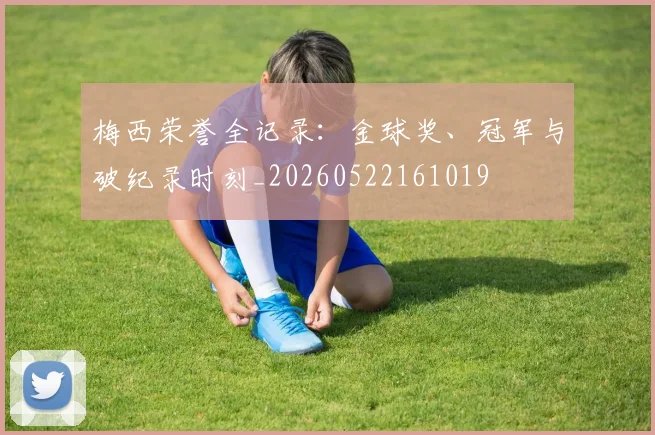 梅西荣誉全记录：金球奖、冠军与破纪录时刻_20260522161019