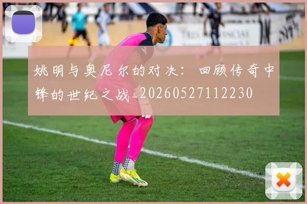 姚明与奥尼尔的对决:回顾传奇中锋的世纪之战_20260527112230