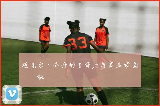 迈克尔·乔丹的净资产与商业帝国揭秘
