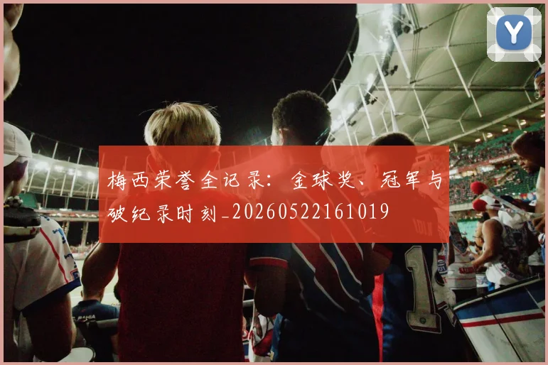 梅西荣誉全记录：金球奖、冠军与破纪录时刻_20260522161019