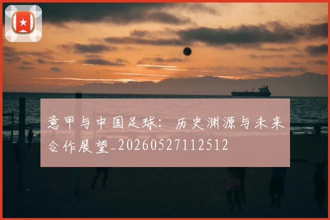 意甲与中国足球：历史渊源与未来合作展望_20260527112512