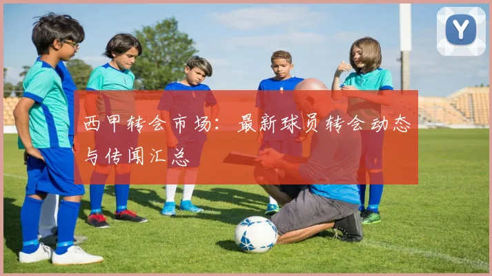 西甲转会市场：最新球员转会动态与传闻汇总