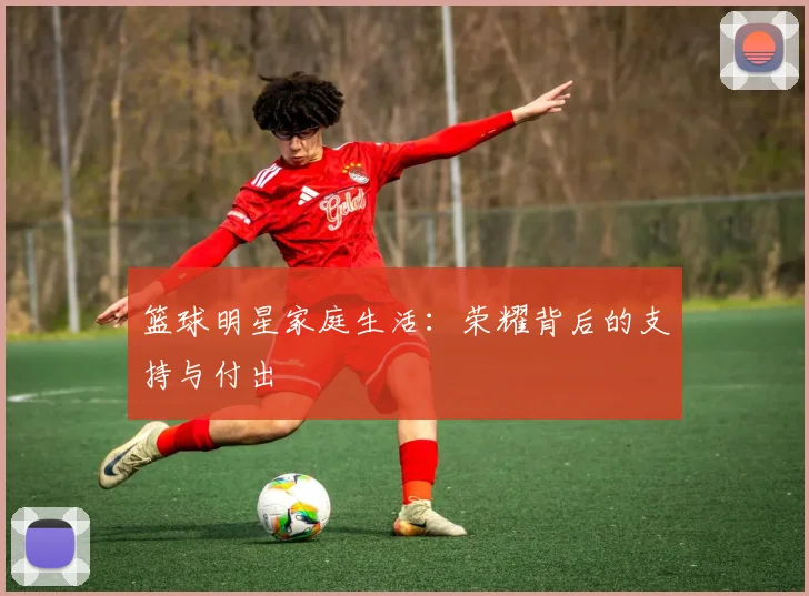 篮球明星家庭生活:荣耀背后的支持与付出