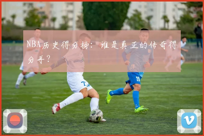 NBA历史得分榜:谁是真正的传奇得分手?