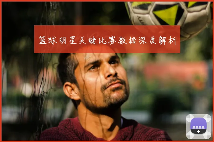 篮球明星关键比赛数据深度解析