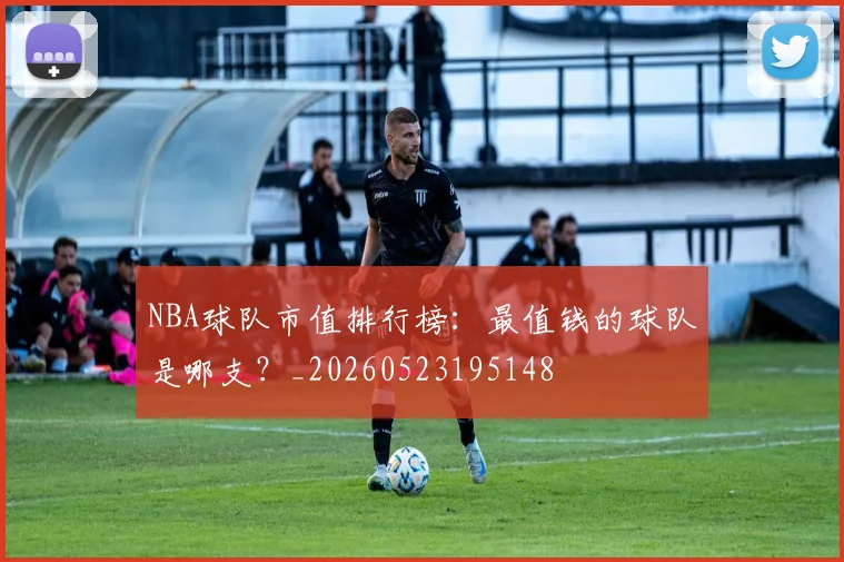NBA球队市值排行榜：最值钱的球队是哪支？_20260523195148