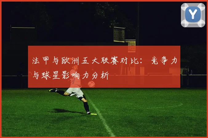 法甲与欧洲五大联赛对比：竞争力与球星影响力分析