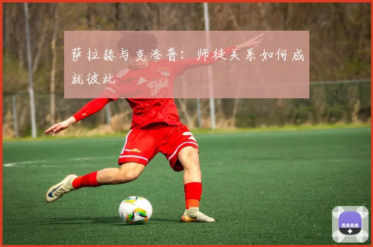 萨拉赫与克洛普:师徒关系如何成就彼此