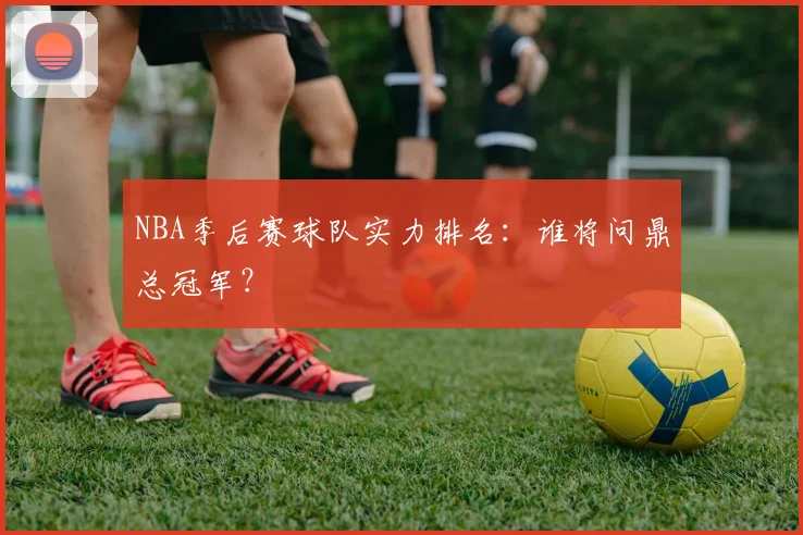 NBA季后赛球队实力排名:谁将问鼎总冠军?
