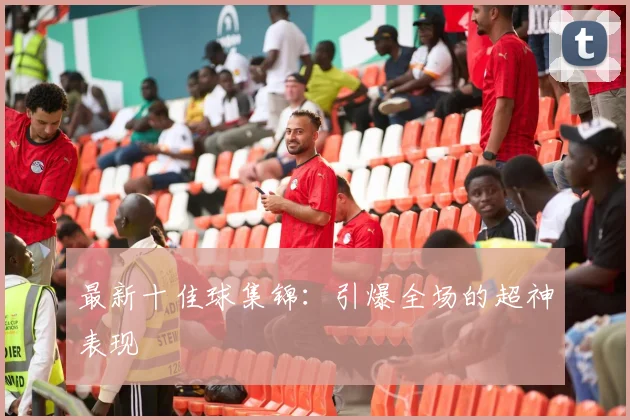 最新十佳球集锦：引爆全场的超神表现