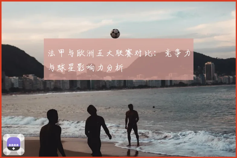 法甲与欧洲五大联赛对比：竞争力与球星影响力分析