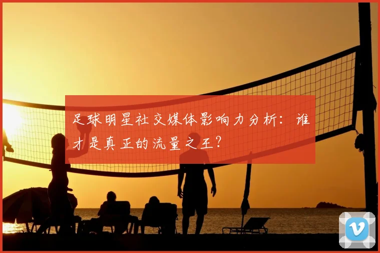 足球明星社交媒体影响力分析：谁才是真正的流量之王？