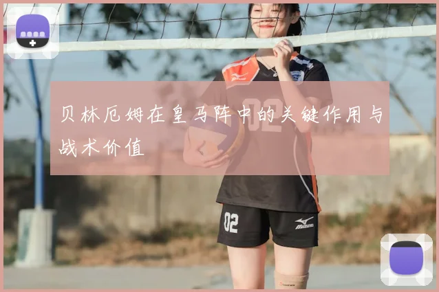 贝林厄姆在皇马阵中的关键作用与战术价值