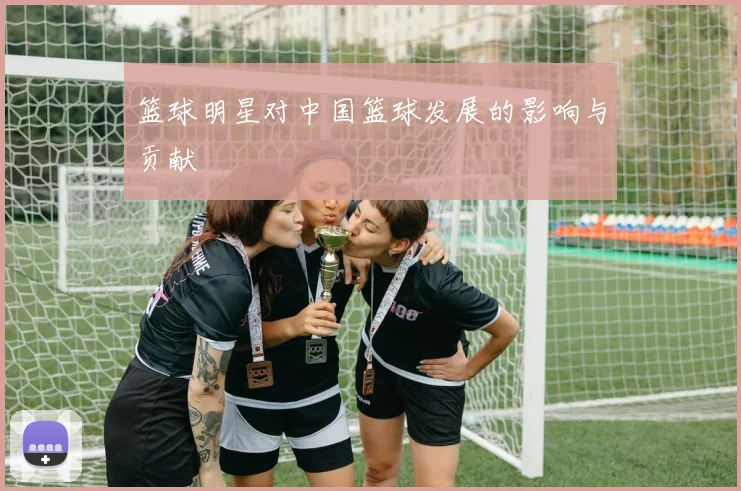 篮球明星对中国篮球发展的影响与贡献