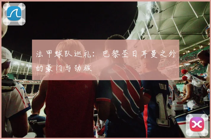 法甲球队巡礼:巴黎圣日耳曼之外的豪门与劲旅