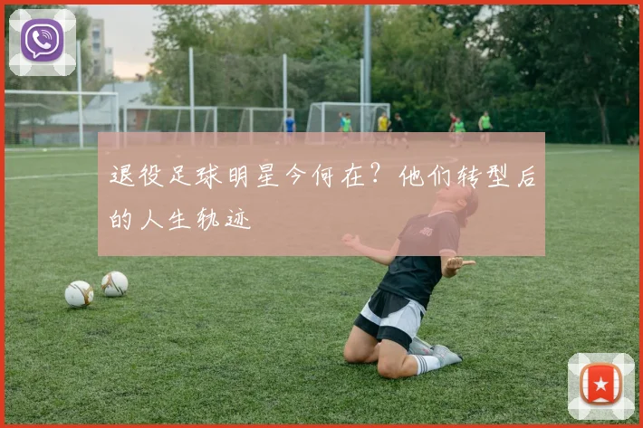退役足球明星今何在?他们转型后的人生轨迹